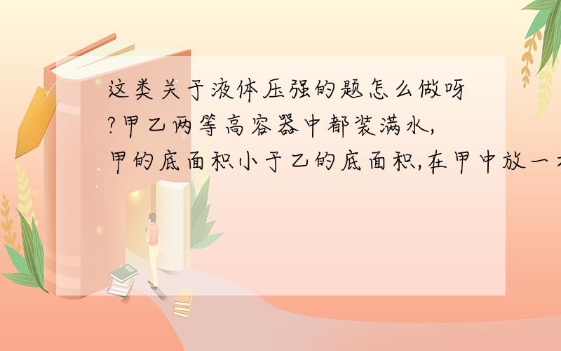 这类关于液体压强的题怎么做呀?甲乙两等高容器中都装满水,甲的底面积小于乙的底面积,在甲中放一木块,乙中放等体积的体块,这时两容器底面受到水的压强相比较,谁比较大?