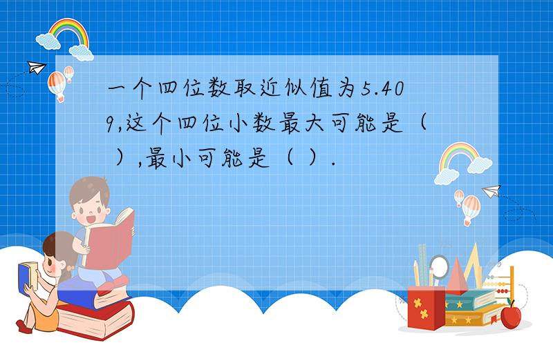 一个四位数取近似值为5.409,这个四位小数最大可能是（ ）,最小可能是（ ）.