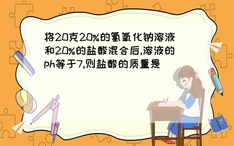 将20克20%的氢氧化钠溶液和20%的盐酸混合后,溶液的ph等于7,则盐酸的质量是