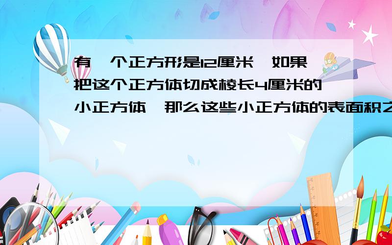 有一个正方形是12厘米,如果把这个正方体切成棱长4厘米的小正方体,那么这些小正方体的表面积之和是多少?