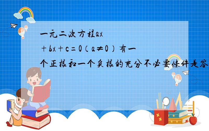 一元二次方程ax²+bx+c=0（a≠0）有一个正根和一个负根的充分不必要条件是答案上说方程有一正根和一负根的充要条件是a0a