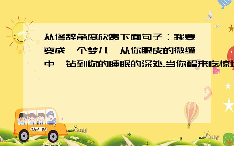 从修辞角度欣赏下面句子：我要变成一个梦儿,从你眼皮的微缝中,钻到你的睡眠的深处.当你醒来吃惊地四望时,我便如闪耀的萤火虫似的熠熠地向暗中飞去了.