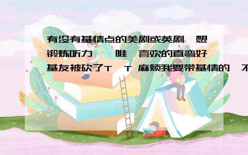 有没有基情点的美剧或英剧,想锻炼听力……唯一喜欢的直弯好基友被砍了T^T 麻烦我要带基情的…不要绯闻女孩 秘社 吸血鬼日记那种男主女主感情扑朔迷离,女主不能确定自己感情那种…但