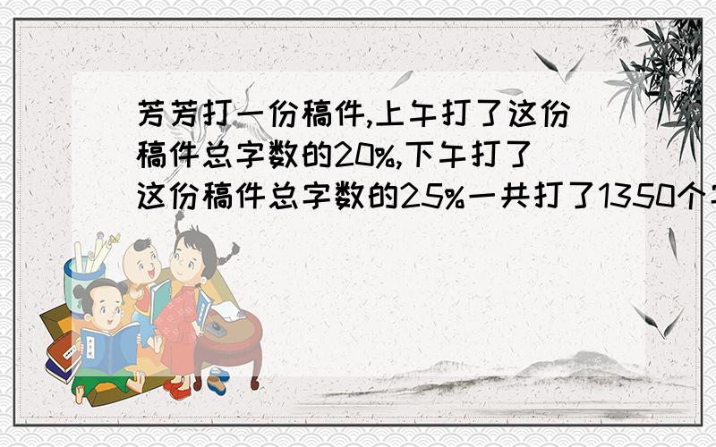 芳芳打一份稿件,上午打了这份稿件总字数的20%,下午打了这份稿件总字数的25%一共打了1350个字．这份稿件一共有多少个字?