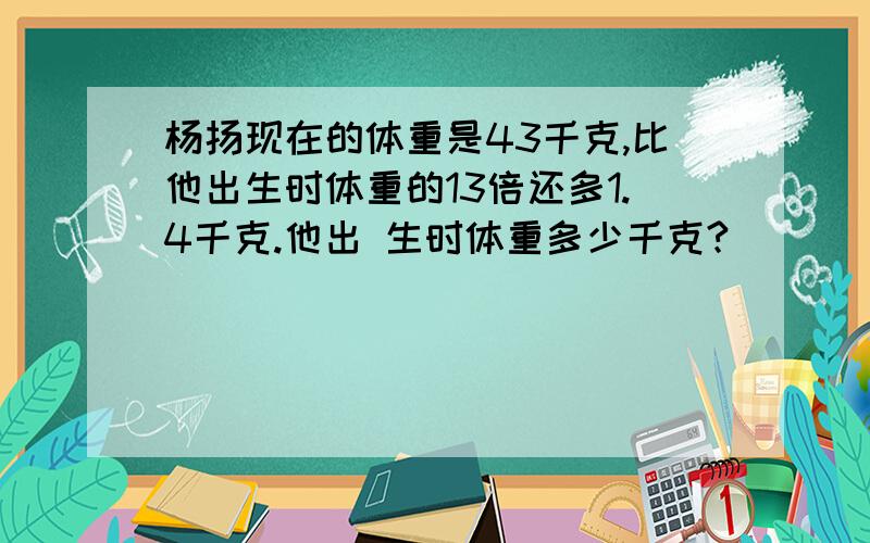 杨扬现在的体重是43千克,比他出生时体重的13倍还多1.4千克.他出 生时体重多少千克?