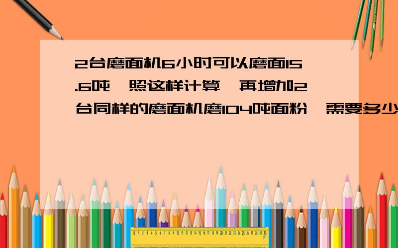 2台磨面机6小时可以磨面15.6吨,照这样计算,再增加2台同样的磨面机磨104吨面粉,需要多少小时