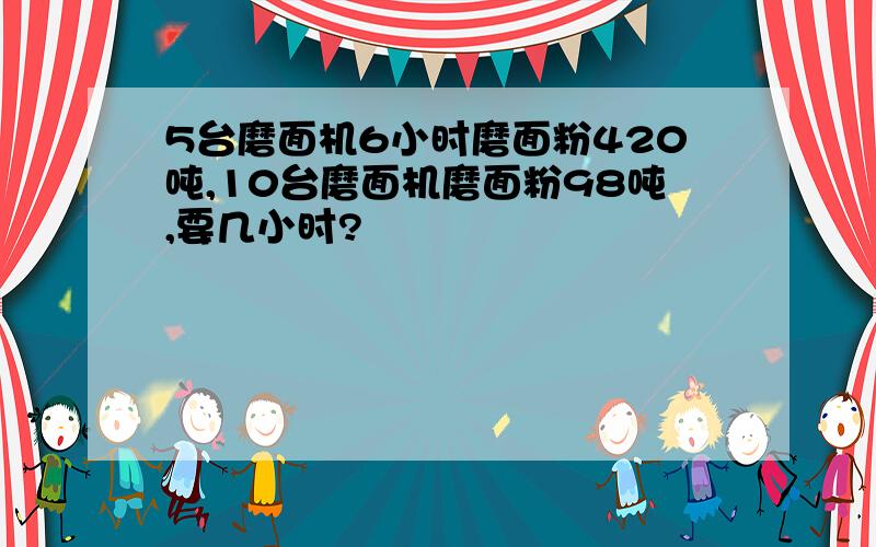 5台磨面机6小时磨面粉420吨,10台磨面机磨面粉98吨,要几小时?