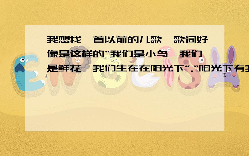 我想找一首以前的儿歌,歌词好像是这样的“我们是小鸟,我们是鲜花,我们生在在阳光下”.“阳光下有我们许多的憧憬”大致就是这样的.哪位知道名字或给个链接.不是 那首是“快乐的节日”