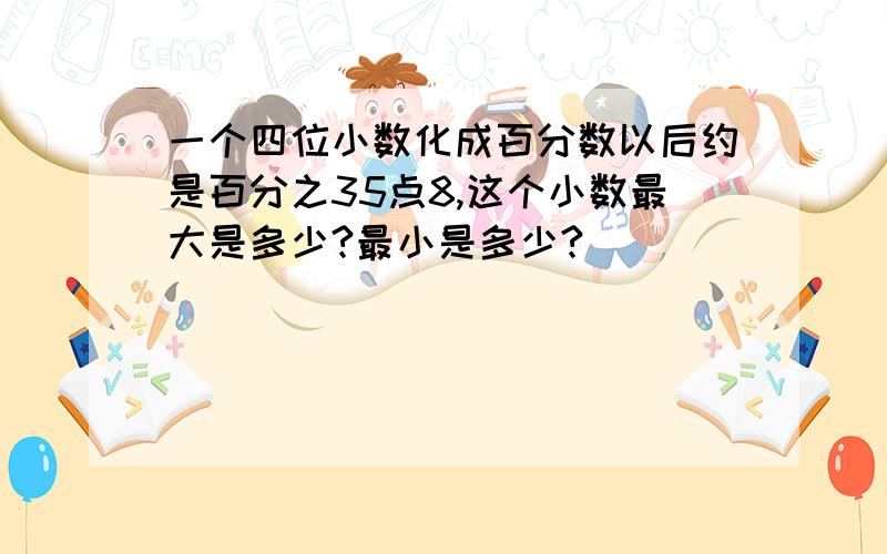 一个四位小数化成百分数以后约是百分之35点8,这个小数最大是多少?最小是多少?