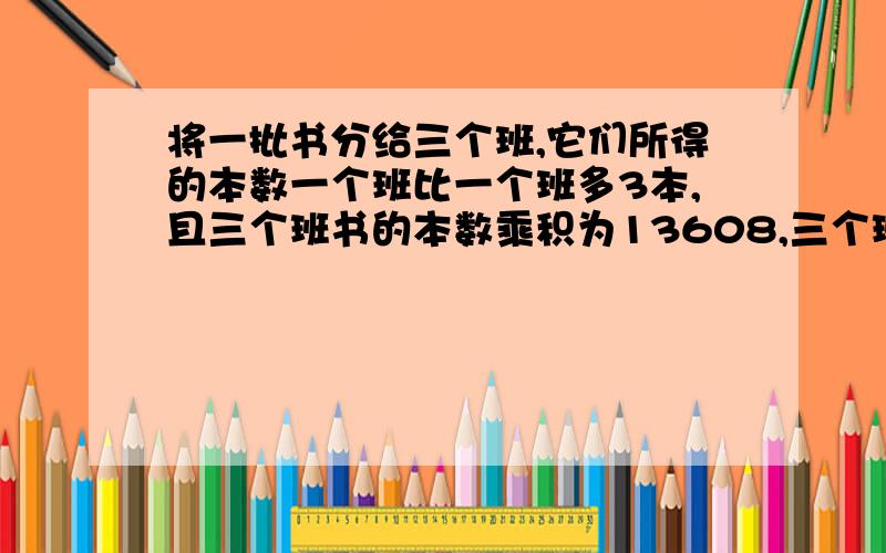 将一批书分给三个班,它们所得的本数一个班比一个班多3本,且三个班书的本数乘积为13608,三个班分得的图