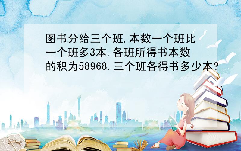 图书分给三个班,本数一个班比一个班多3本,各班所得书本数的积为58968.三个班各得书多少本?