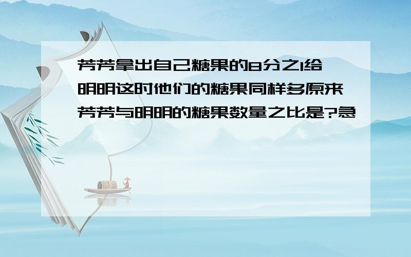 芳芳拿出自己糖果的8分之1给明明这时他们的糖果同样多原来芳芳与明明的糖果数量之比是?急