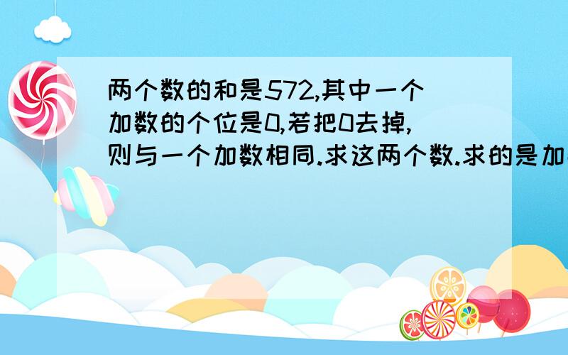 两个数的和是572,其中一个加数的个位是0,若把0去掉,则与一个加数相同.求这两个数.求的是加数,不要字,要算式