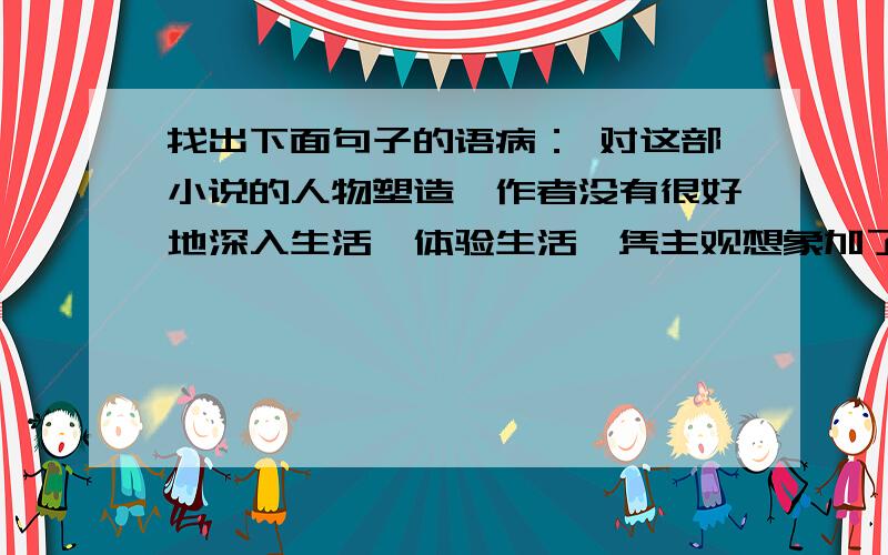 找出下面句子的语病： 对这部小说的人物塑造,作者没有很好地深入生活、体验生活,凭主观想象加了一些不恰当的情节,反而大大减弱了作品的感染力.