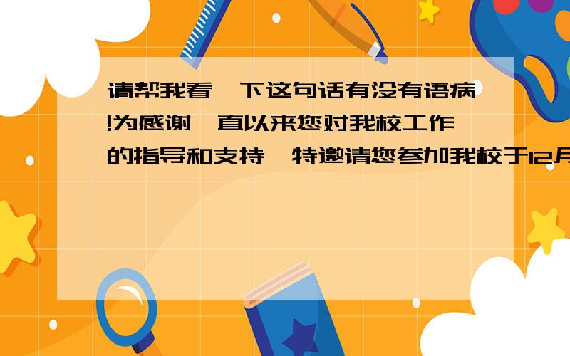 请帮我看一下这句话有没有语病!为感谢一直以来您对我校工作的指导和支持,特邀请您参加我校于12月30日中午1时举行的迎新年活动.  这句话有没有语病!