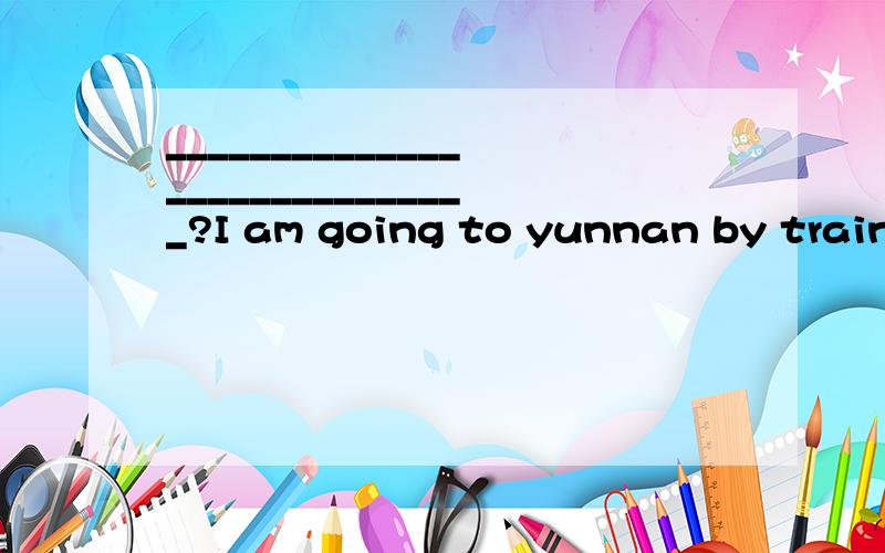 _____________________________?I am going to yunnan by train.应该怎么提问啊?是用How do还是How are呢?求正解,我一道错就会被老师罚抄20遍!