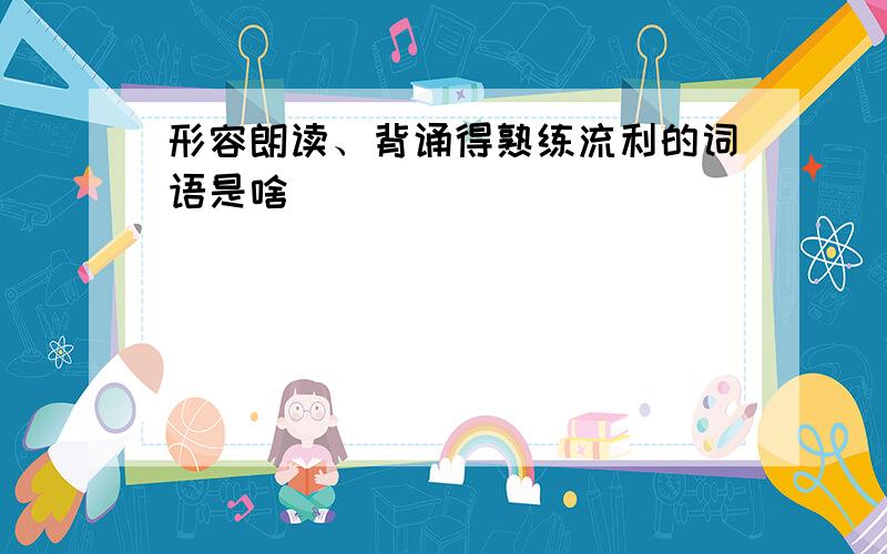 形容朗读、背诵得熟练流利的词语是啥