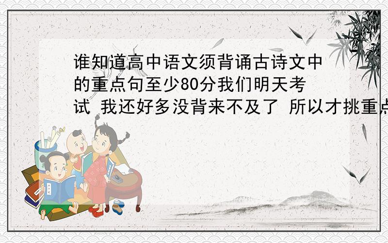 谁知道高中语文须背诵古诗文中的重点句至少80分我们明天考试 我还好多没背来不及了 所以才挑重点句背