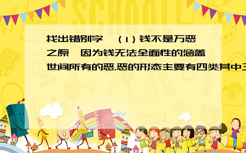 找出错别字,（1）钱不是万恶之原,因为钱无法全面性的涵盖世间所有的恶.恶的形态主要有四类其中三类跟钱完全没有关系.（2）陈区长在呼图壁县世纪园考察中触境生情,有感而发：“在这样