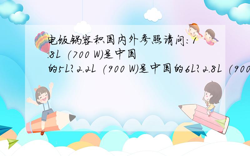 电饭锅容积国内外参照请问：1.8L (700 W)是中国的5L?2.2L (900 W)是中国的6L?2.8L (900 W)是中国的7L?还有其他：1.0L,1.2L,1.4L,1.6L、各对应的是什么容积?随便答我一个吧，我准备关闭此问题了