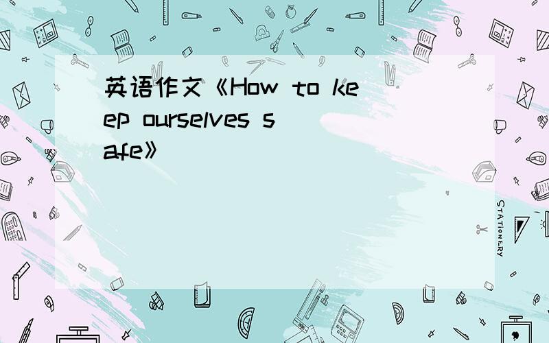 英语作文《How to keep ourselves safe》