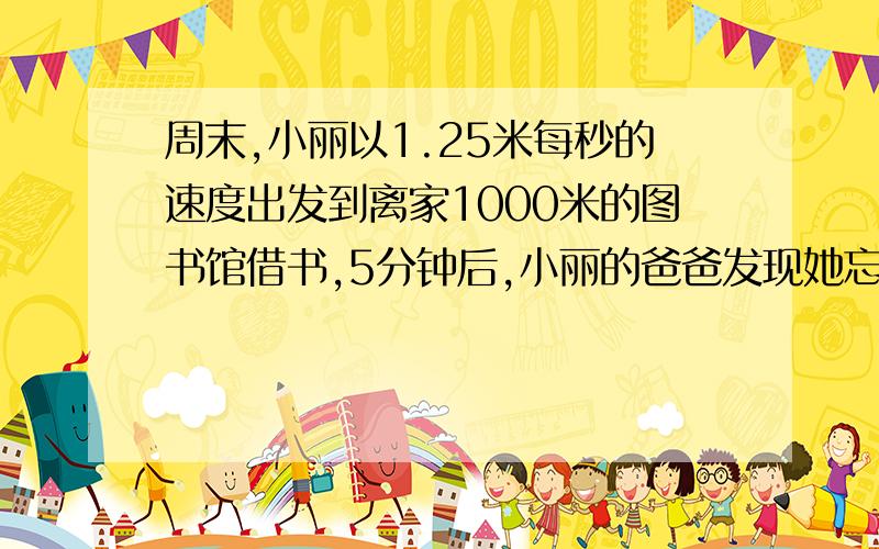 周末,小丽以1.25米每秒的速度出发到离家1000米的图书馆借书,5分钟后,小丽的爸爸发现她忘了带图书证,于是,爸爸立即以2.5米每秒的速度去追小丽,并在途中追上了她（1）爸爸用了多长时间追上