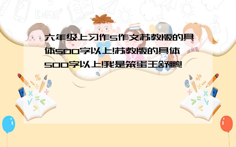 六年级上习作5作文苏教版的具体500字以上!苏教版的具体500字以上!我是笨蛋王舒鹏!