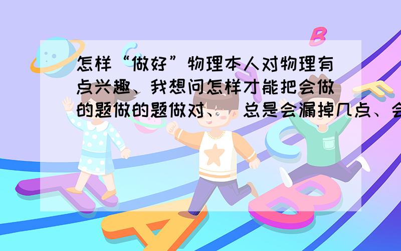 怎样“做好”物理本人对物理有点兴趣、我想问怎样才能把会做的题做的题做对、（总是会漏掉几点、会出错!）应该怎样检查、我每次检查试卷都好像全是对的、哀