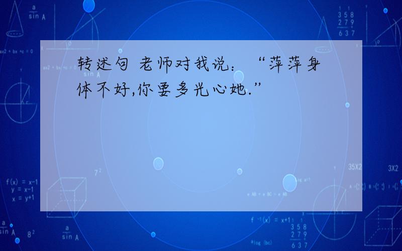 转述句 老师对我说：“萍萍身体不好,你要多光心她.”