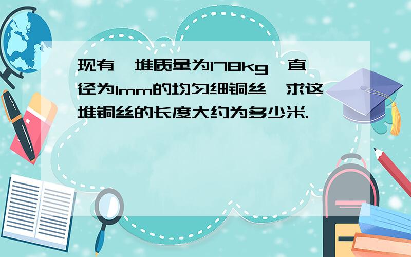 现有一堆质量为178kg,直径为1mm的均匀细铜丝,求这堆铜丝的长度大约为多少米.