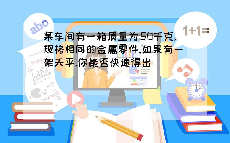 某车间有一箱质量为50千克,规格相同的金属零件.如果有一架天平,你能否快速得出