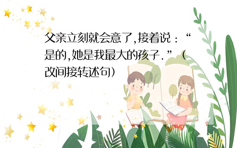 父亲立刻就会意了,接着说：“是的,她是我最大的孩子.”（改间接转述句）