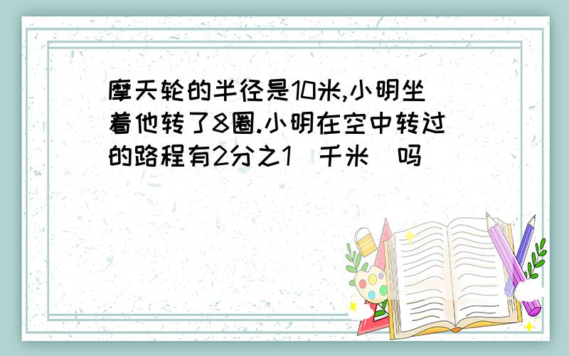 摩天轮的半径是10米,小明坐着他转了8圈.小明在空中转过的路程有2分之1（千米）吗