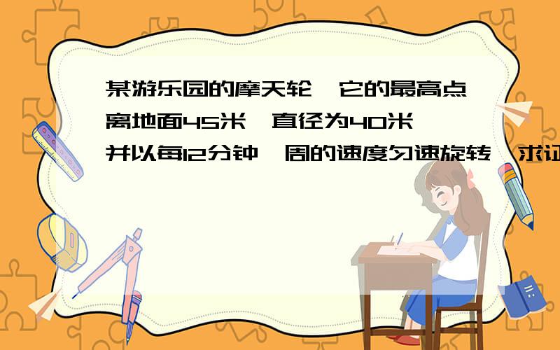 某游乐园的摩天轮,它的最高点离地面45米,直径为40米,并以每12分钟一周的速度匀速旋转,求证 摩天轮上某个点P离地面的高度为h米与时间的函数关系是h=-20cos(π/6)t+25