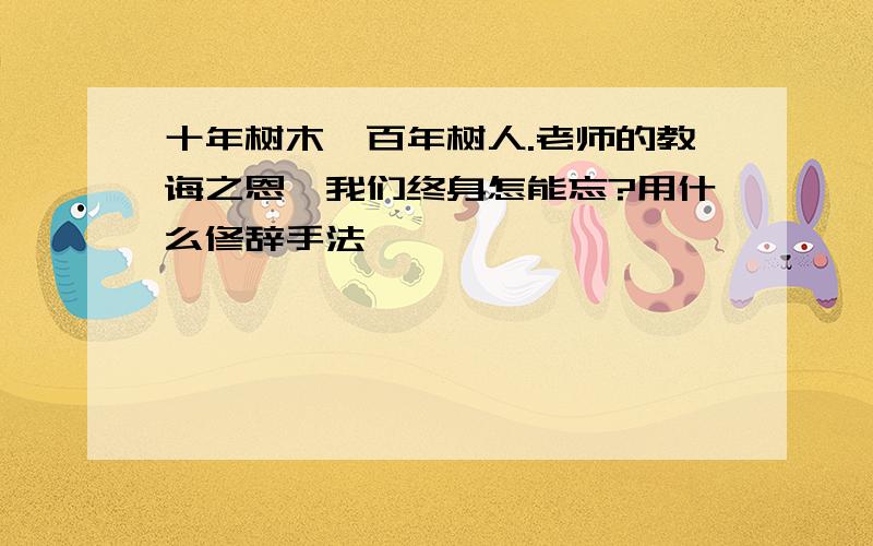 十年树木,百年树人.老师的教诲之恩,我们终身怎能忘?用什么修辞手法