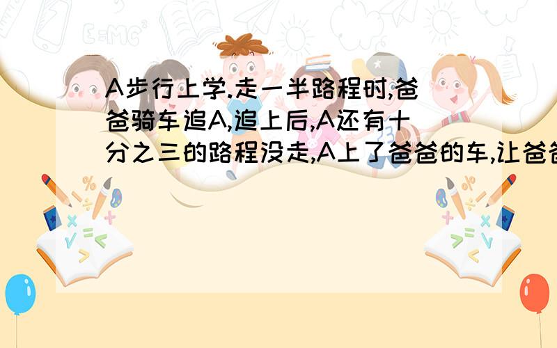 A步行上学.走一半路程时,爸爸骑车追A,追上后,A还有十分之三的路程没走,A上了爸爸的车,让爸爸把他送到学校,这样,比步行提早五分钟到校,A步行需多少时间?急用!