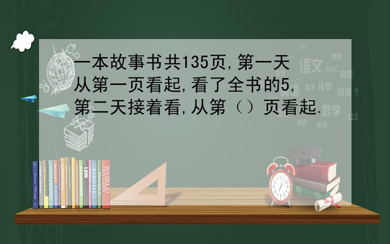 一本故事书共135页,第一天从第一页看起,看了全书的5,第二天接着看,从第（）页看起.