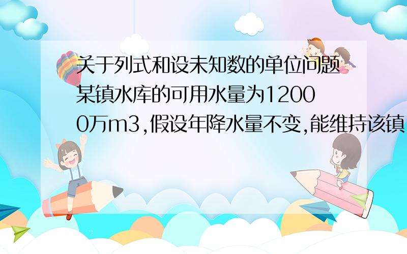 关于列式和设未知数的单位问题某镇水库的可用水量为12000万m3,假设年降水量不变,能维持该镇16万人20年的用水量．为实施城镇化建设,新迁入了4万人后,水库只能够维持居民15年的用水量．设