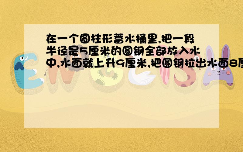 在一个圆柱形蓄水桶里,把一段半径是5厘米的圆钢全部放入水中,水面就上升9厘米,把圆钢拉出水面8厘米,水面就下降4厘米,求圆钢的体积