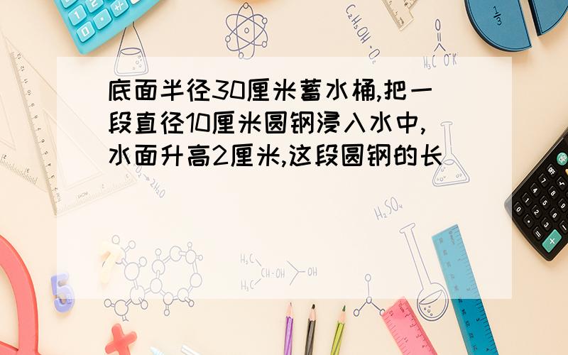 底面半径30厘米蓄水桶,把一段直径10厘米圆钢浸入水中,水面升高2厘米,这段圆钢的长