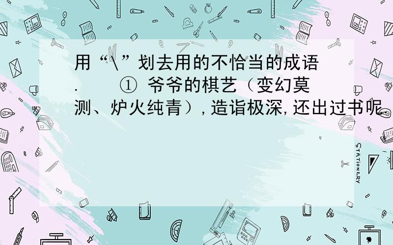 用“\”划去用的不恰当的成语.　　① 爷爷的棋艺（变幻莫测、炉火纯青）,造诣极深,还出过书呢.② 1949年,人民解放军以（势如破竹,排山倒海）之势进军江南,解放江南.　　③ 不知他的住址