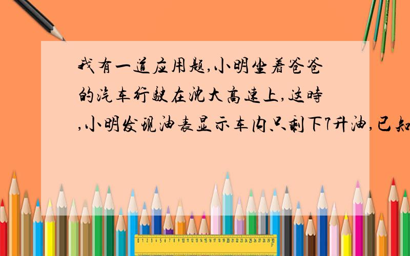 我有一道应用题,小明坐着爸爸的汽车行驶在沈大高速上,这时,小明发现油表显示车内只剩下7升油,已知汽车每时耗油12升油,汽车一直保持每时95千米的速度,并且加油站在距离汽车前方60千米处