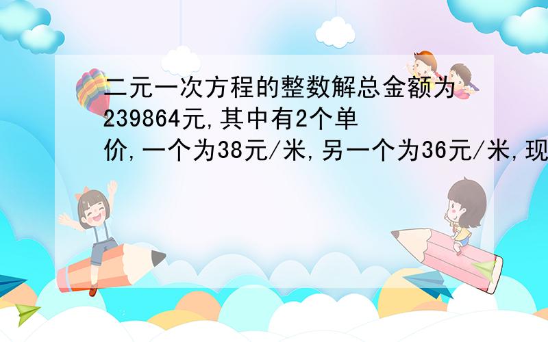 二元一次方程的整数解总金额为239864元,其中有2个单价,一个为38元/米,另一个为36元/米,现要求出这两个的数量,各为多少米