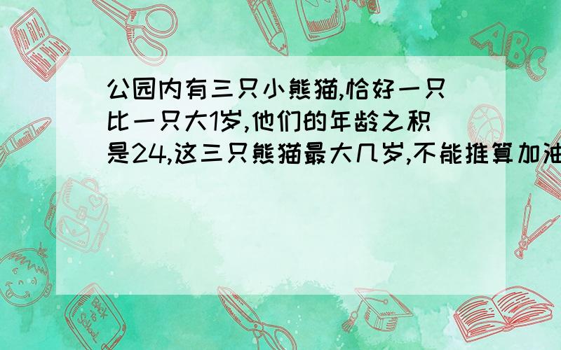 公园内有三只小熊猫,恰好一只比一只大1岁,他们的年龄之积是24,这三只熊猫最大几岁,不能推算加油,