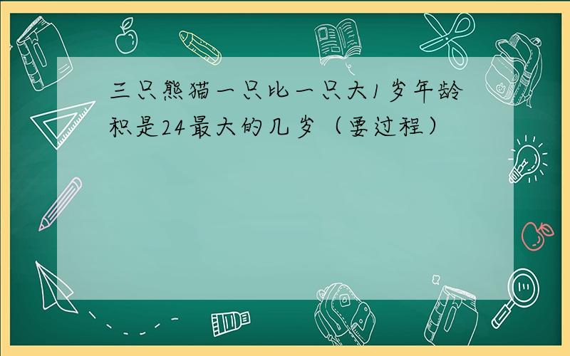 三只熊猫一只比一只大1岁年龄积是24最大的几岁（要过程）