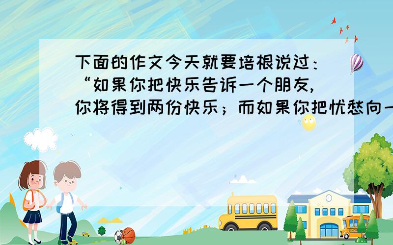 下面的作文今天就要培根说过：“如果你把快乐告诉一个朋友,你将得到两份快乐；而如果你把忧愁向一个朋友倾诉,你将会被分掉一半的忧愁.”在你小学六年中,有过这样的朋友吗?你是如何