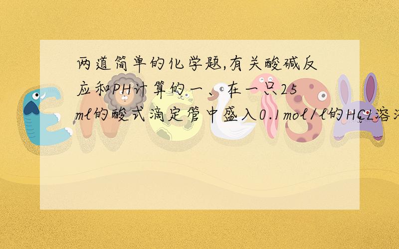 两道简单的化学题,有关酸碱反应和PH计算的一、在一只25ml的酸式滴定管中盛入0.1mol/l的HCL溶液,其页面恰好在5ml刻度处,若把滴定管中的溶液全部放入烧杯中,然后以0.1mol/l的NaOH溶液进行中和,则