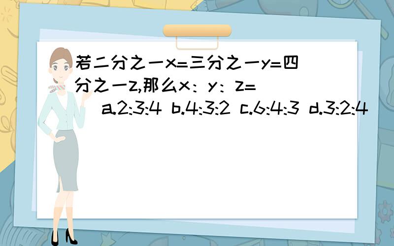 若二分之一x=三分之一y=四分之一z,那么x：y：z=（） a.2:3:4 b.4:3:2 c.6:4:3 d.3:2:4