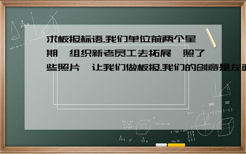 求板报标语.我们单位前两个星期,组织新老员工去拓展,照了些照片,让我们做板报.我们的创意是左面贴老员工的照片,标题是“开拓先锋”,右面是新员工的照片,也需要一个标语,这个标语也要