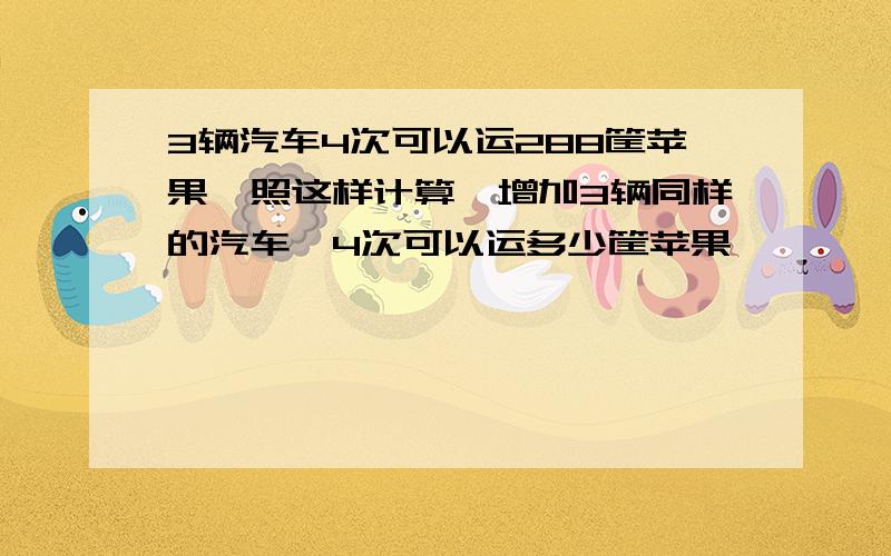 3辆汽车4次可以运288筐苹果,照这样计算,增加3辆同样的汽车,4次可以运多少筐苹果